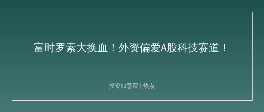 外资大动作！富时罗素调整偏爱A股科技赛道！